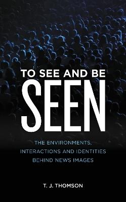 To See and Be Seen: The Environments, Interactions and Identities Behind News Images - T. J. Thomson - cover