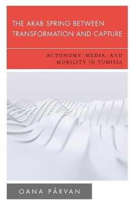 The Arab Spring Between Transformation and Capture: Autonomy, Media and Mobility in Tunisia - Oana Pârvan - cover