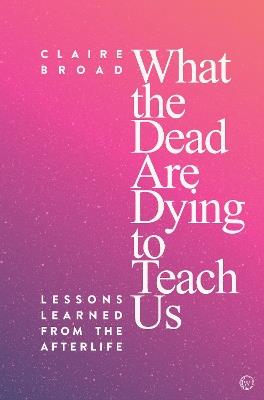 What the Dead Are Dying to Teach Us: Lessons Learned From the Afterlife - Claire Broad - cover