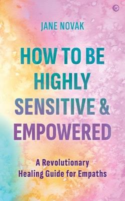 How To Be Highly Sensitive and Empowered: A Revolutionary Healing Guide for Empaths - Jane Novak - cover