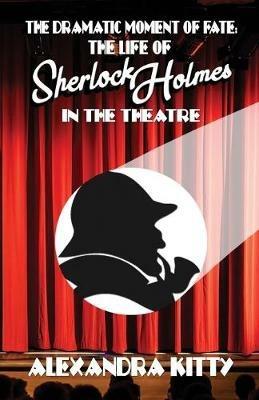 The Dramatic Moment of Fate: The Life of Sherlock Holmes in the Theatre - Alexandra Kitty - cover