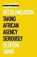 Against Decolonisation: Taking African Agency Seriously - Olufe mi Taiwo - cover