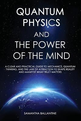 Quantum Physics and the Power of the Mind: A Clear and Practical Guide to Mechanics, Quantum Thinking, and the Law of Attraction to Shape Reality and Manifest What Truly Matters - Samantha Ballantine - cover