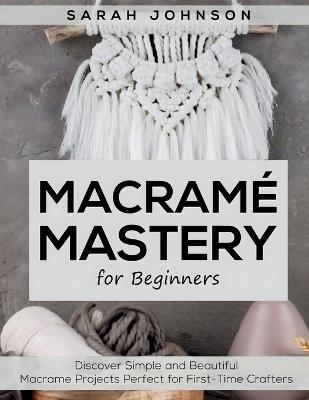 Macrame Mastery For Beginners: Discover Simple and Beautiful Macrame Projects Perfect for First-Time Crafters - Sarah Johnson - cover