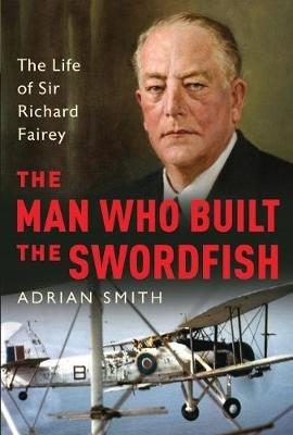 The Man Who Built the Swordfish: The Life of Sir Richard Fairey, 1887-1956 - Adrian Smith - cover