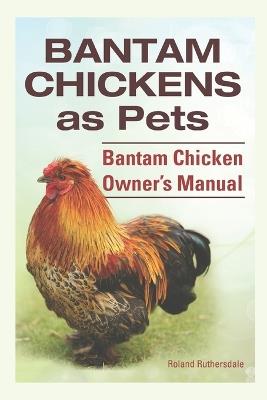 Bantam Chickens as Pets. Bantam Chicken Owner's Manual. - Roland Ruthersdale - cover