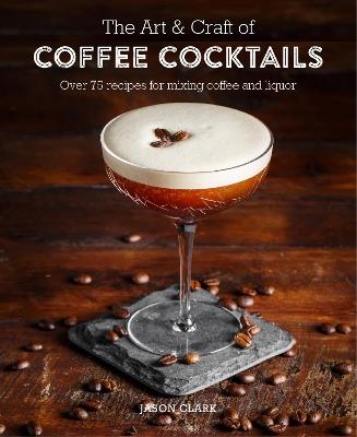 The Art & Craft of Coffee Cocktails: Over 80 Recipes for Mixing Coffee and Liquor - Jason Clark - cover