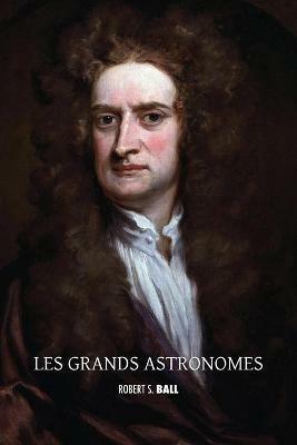 Les grands astronomes: Copernic, Tycho Brahe, Galilee, Kepler, Isaac Newton, Flamsteed, Halley, Bradley, William Herschel, Laplace, Brinkley, John Herschel, le comte de Rosse, Airy, Hamilton, Le Verrier, Adams - Robert S Ball - cover