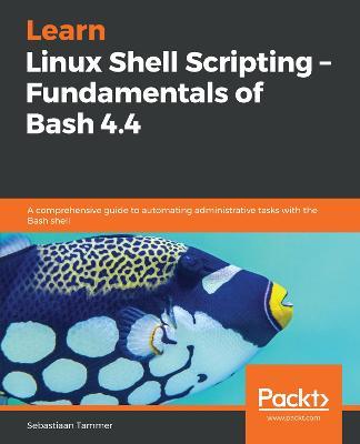 Learn Linux Shell Scripting - Fundamentals of Bash 4.4: A comprehensive guide to automating administrative tasks with the Bash shell - Sebastiaan Tammer - cover