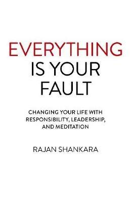 Everything Is Your Fault: Changing your life with responsibility, leadership, and meditation - Rajan Shankara - cover