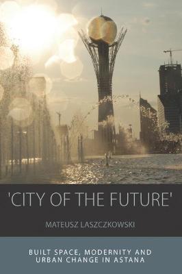 'City of the Future': Built Space, Modernity and Urban Change in Astana - Mateusz Laszczkowski - cover