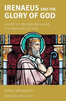 Irenaeus and the Glory of God: Gnosticism, Recapitulation and True Humanity in Christ - Patrick Whitworth - cover