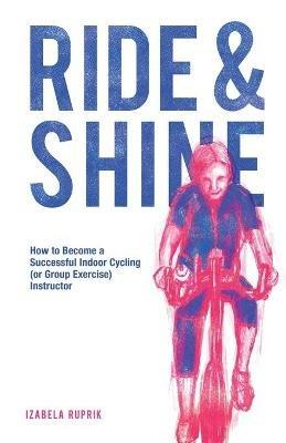 Ride and shine: How to become a successful indoor cycling (or group exercise) instructor - Izabela Ruprik - cover