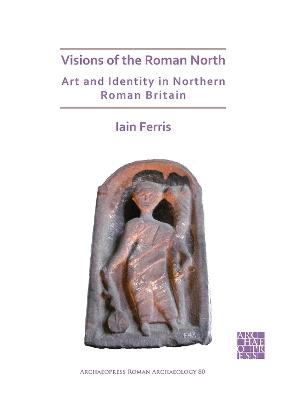 Visions of the Roman North: Art and Identity in Northern Roman Britain - Iain Ferris - cover