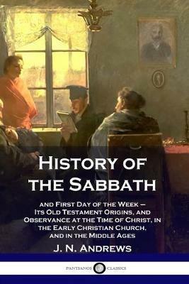 History of the Sabbath: and First Day of the Week - Its Old Testament Origins, and Observance at the Time of Christ, in the Early Christian Church, and in the Middle Ages - J N Andrews - cover