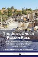 The Jews Under Roman Rule: Rome's Conquest, Occupation and Wars in Israel and Judea; How it Changed the Jewish Temple and Law - William Douglas Morrison - cover