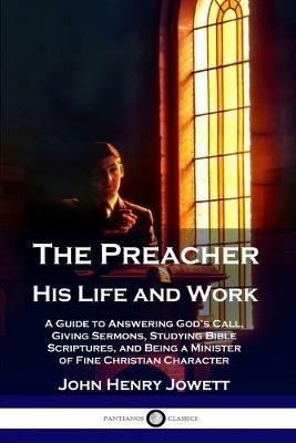 The Preacher, His Life and Work: A Guide to Answering God's Call, Giving Sermons, Studying Bible Scriptures, and Being a Minister of Fine Christian Character - John Henry Jowett - cover