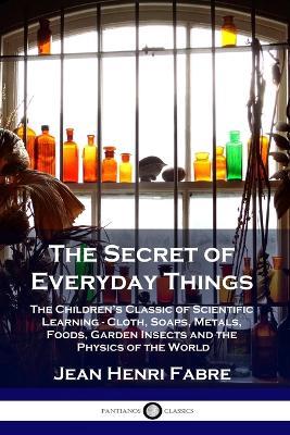 The Secret of Everyday Things: The Children's Classic of Scientific Learning - Cloth, Soaps, Metals, Foods, Garden Insects and the Physics of the World - Jean Henri Fabre - cover