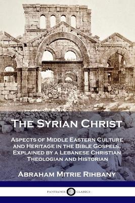 The Syrian Christ: Aspects of Middle Eastern Culture and Heritage in the Bible Gospels, Explained by a Lebanese Christian Theologian and Historian - Abraham Mitrie Rihbany - cover