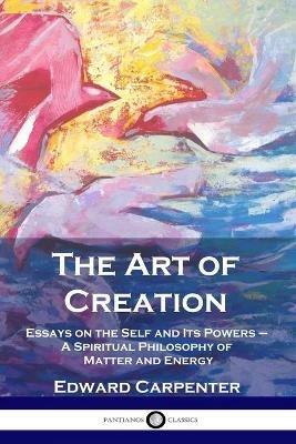 The Art of Creation: Essays on the Self and Its Powers - A Spiritual Philosophy of Matter and Energy - Edward Carpenter - cover