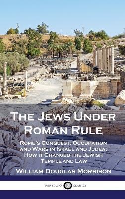 The Jews Under Roman Rule: Rome's Conquest, Occupation and Wars in Israel and Judea; How it Changed the Jewish Temple and Law - William Douglas Morrison - cover