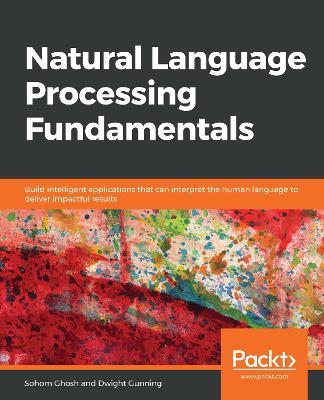 Natural Language Processing Fundamentals: Build intelligent applications that can interpret the human language to deliver impactful results - Sohom Ghosh,Dwight Gunning - cover