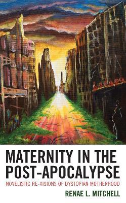 Maternity in the Post-Apocalypse: Novelistic Re-visions of Dystopian Motherhood - Renae L. Mitchell - cover