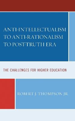 Anti-intellectualism to Anti-rationalism to Post-truth Era: The Challenges for Higher Education - Robert J. Thompson - cover