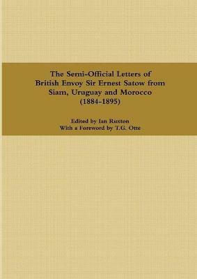 The Semi-Official Letters of British Envoy Sir Ernest Satow from Siam, Uruguay and Morocco (1884-1895) - Ian Ruxton - cover