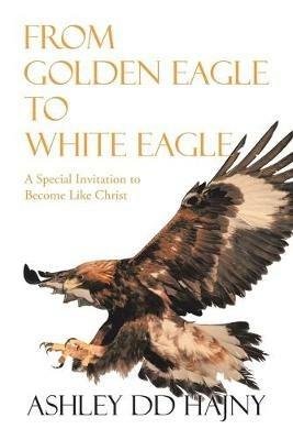 From Golden Eagle to White Eagle: A Special Invitation to Become Like Christ - Ashley DD Hajny - cover