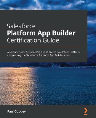 Salesforce Platform App Builder Certification Guide: A beginner's guide to building apps on the Salesforce Platform and passing the Salesforce Platform App Builder exam - Paul Goodey - cover