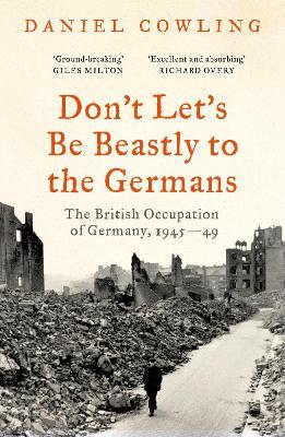 Don't Let's Be Beastly to the Germans: The British Occupation of Germany, 1945-49 - Daniel Cowling - cover