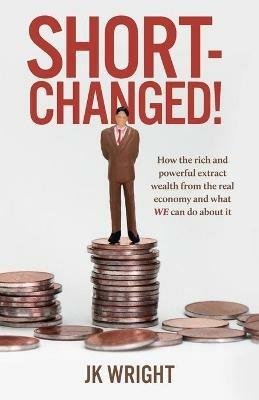 Short-Changed!: How the rich and powerful extract wealth from the real economy and what WE can do about it - JK Wright - cover