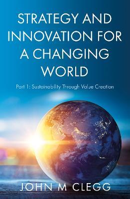 Strategy and Innovation for a Changing World: Part 1: Sustainability Through Value Creation - John M Clegg - cover