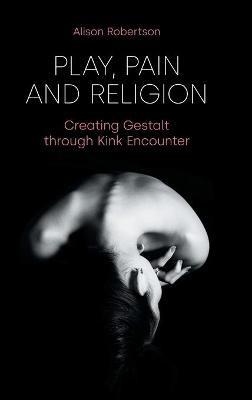 Play, Pain and Religion: Creating Gestalt Through Kink Encounter - Alison Robertson - cover