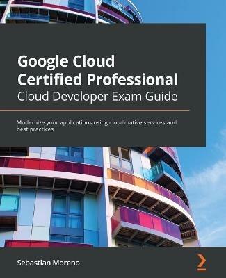 Google Cloud Certified Professional Cloud Developer Exam Guide: Modernize your applications using cloud-native services and best practices - Sebastian Moreno - cover
