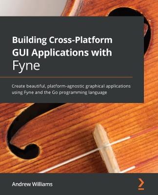 Building Cross-Platform GUI Applications with Fyne: Create beautiful, platform-agnostic graphical applications using Fyne and the Go programming language - Andrew Williams - cover