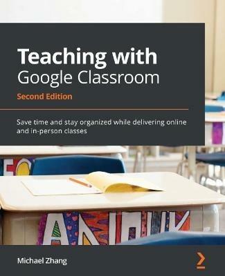 Teaching with Google Classroom -: Save time and stay organized while delivering online and in-person classes - Michael Zhang - cover