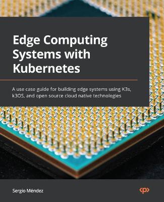 Edge Computing Systems with Kubernetes: A use case guide for building edge systems using K3s, k3OS, and open source cloud native technologies - Sergio Mendez - cover
