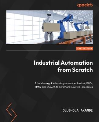 Industrial Automation from Scratch: A hands-on guide to using sensors, actuators, PLCs, HMIs, and SCADA to automate industrial processes - Olushola Akande - cover