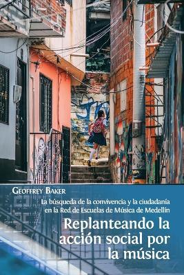 Replanteando la accion social por la musica: la busqueda de la convivencia y la ciudadania en la Red de Escuelas de Musica de Medellin - Geoffrey Baker - cover