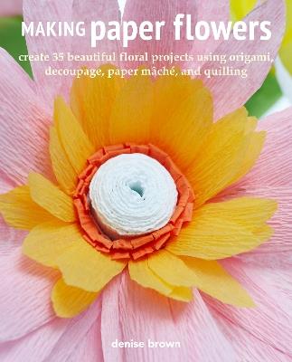 Making Paper Flowers: Create 35 Beautiful Floral Projects Using Origami, Decoupage, Paper mâChé, and Quilling - Denise Brown - cover