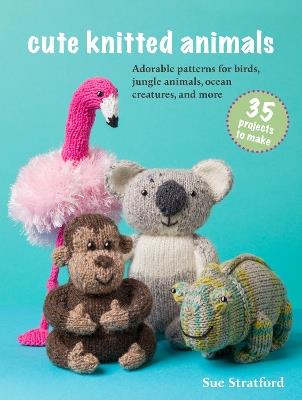 Cute Knitted Animals: 35 projects to make: Adorable Patterns for Birds, Jungle Animals, Ocean Creatures, and More - Sue Stratford - cover