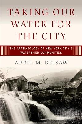Taking Our Water for the City: The Archaeology of New York City’s Watershed Communities - April M. Beisaw - cover