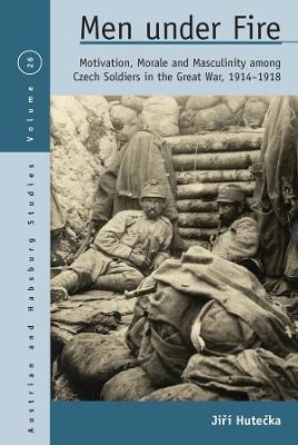 Men Under Fire: Motivation, Morale, and Masculinity among Czech Soldiers in the Great War, 1914-1918 - Jiri Hutecka - cover
