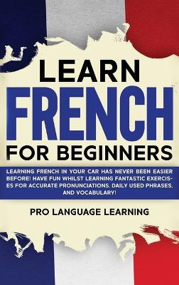 Learn French for Beginners: Learning French in Your Car Has Never Been Easier Before! Have Fun Whilst Learning Fantastic Exercises for Accurate Pronunciations, Daily Used Phrases, and Vocabulary! - Pro Language Learning - cover