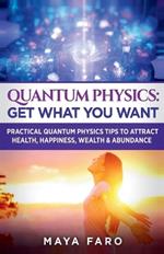 Quantum Physics: Get What You Want: Practical Quantum Physics Tips to Attract Health, Happiness, Wealth & Abundance
