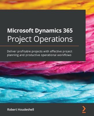 Microsoft Dynamics 365 Project Operations: Deliver profitable projects with effective project planning and productive operational workflows - Robert Houdeshell - cover