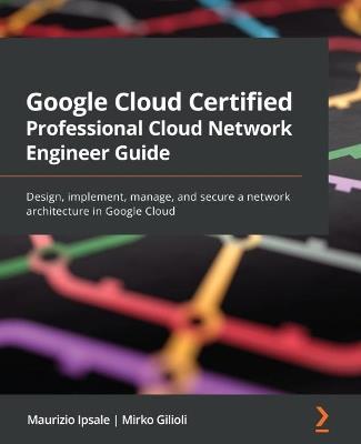 Google Cloud Certified Professional Cloud Network Engineer Guide: Design, implement, manage, and secure a network architecture in Google Cloud - Maurizio Ipsale,Mirko Gilioli - cover