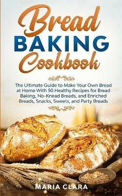 Bread Baking Cookbooks: The Ultimate Guide to Make Your Own Bread at Home With 50 Healthy Recipes for Bread Baking, NoKnead Breads, and Enriched Breads, Snacks, Sweets, and Party Breads - Maria Clara - cover